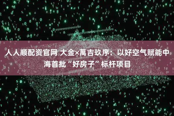 人人顺配资官网 大金×萬吉玖序：以好空气赋能中海首批“好房子”标杆项目
