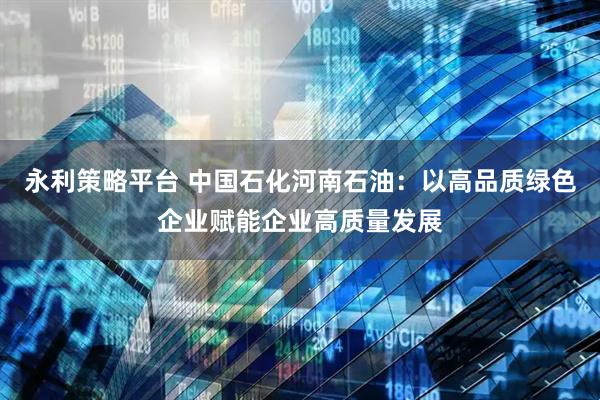 永利策略平台 中国石化河南石油：以高品质绿色企业赋能企业高质量发展