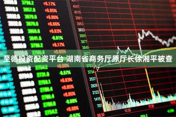 至德投资配资平台 湖南省商务厅原厅长徐湘平被查