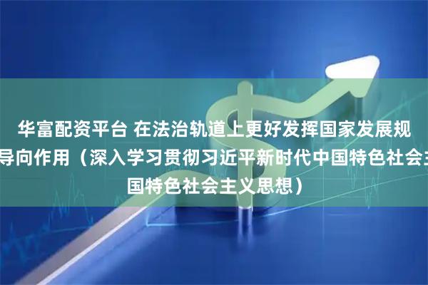 华富配资平台 在法治轨道上更好发挥国家发展规划的战略导向作用（深入学习贯彻习近平新时代中国特色社会主义思想）