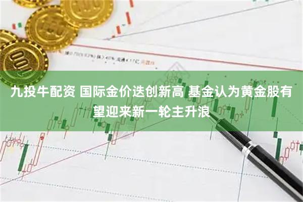 九投牛配资 国际金价迭创新高 基金认为黄金股有望迎来新一轮主升浪