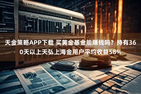 天金策略APP下载 买黄金基金能赚钱吗？持有360天以上天弘上海金用户平均收益58%