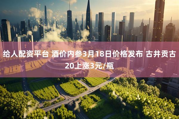 给人配资平台 酒价内参3月18日价格发布 古井贡古20上涨3元/瓶