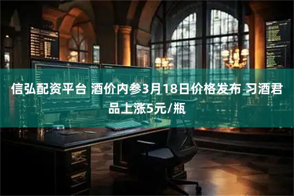 信弘配资平台 酒价内参3月18日价格发布 习酒君品上涨5元/瓶