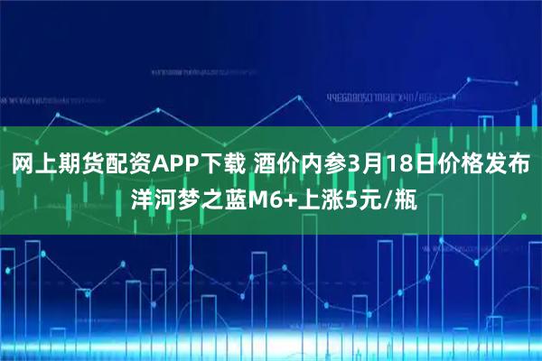 网上期货配资APP下载 酒价内参3月18日价格发布 洋河梦之蓝M6+上涨5元/瓶