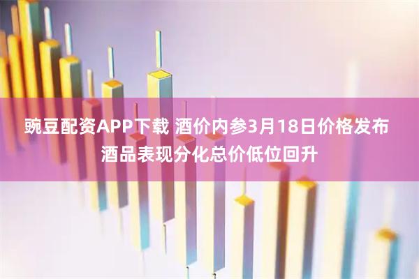 豌豆配资APP下载 酒价内参3月18日价格发布 酒品表现分化总价低位回升