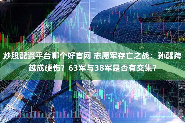 炒股配资平台哪个好官网 志愿军存亡之战：孙醒跨越成硬伤？63军与38军是否有交集？