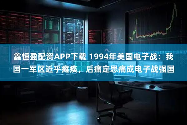 鑫恒盈配资APP下载 1994年美国电子战：我国一军区近乎瘫痪，后痛定思痛成电子战强国