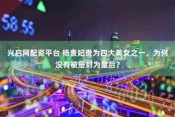 兴启网配资平台 杨贵妃贵为四大美女之一，为何没有被册封为皇后？