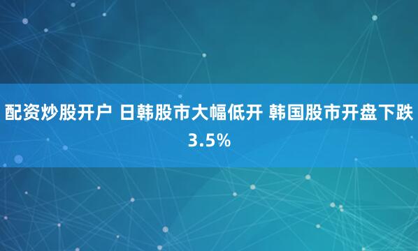配资炒股开户 日韩股市大幅低开 韩国股市开盘下跌3.5%