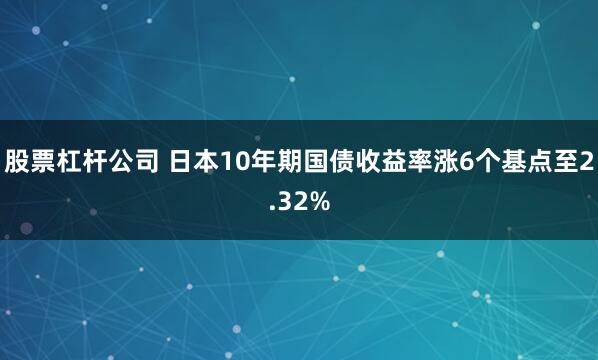 股票杠杆公司 日本10年期国债收益率涨6个基点至2.32%