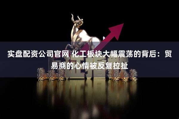 实盘配资公司官网 化工板块大幅震荡的背后：贸易商的心情被反复拉扯