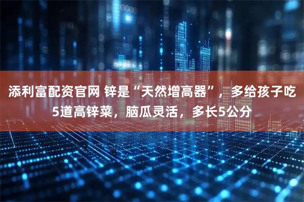 添利富配资官网 锌是“天然增高器”，多给孩子吃5道高锌菜，脑瓜灵活，多长5公分