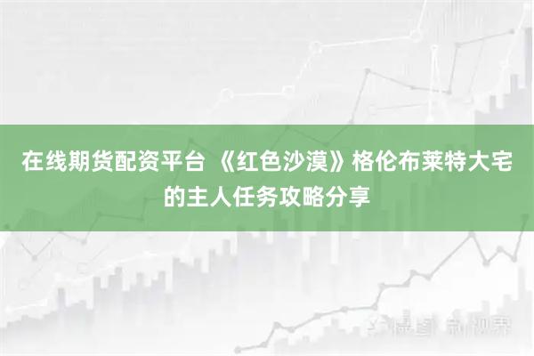 在线期货配资平台 《红色沙漠》格伦布莱特大宅的主人任务攻略分享