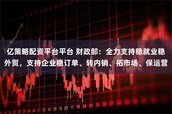 亿策略配资平台平台 财政部：全力支持稳就业稳外贸，支持企业稳订单、转内销、拓市场、保运营