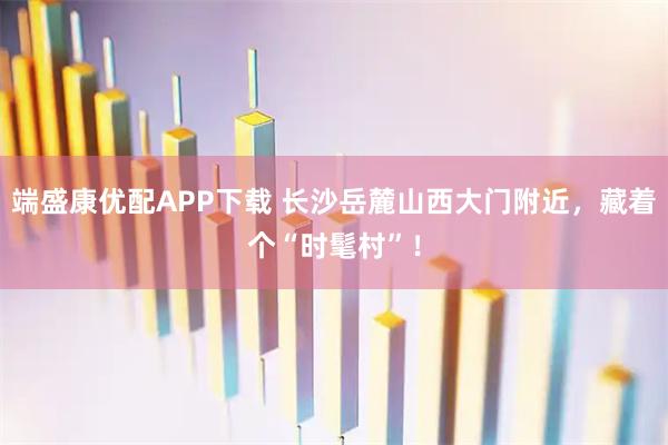 端盛康优配APP下载 长沙岳麓山西大门附近，藏着个“时髦村”！