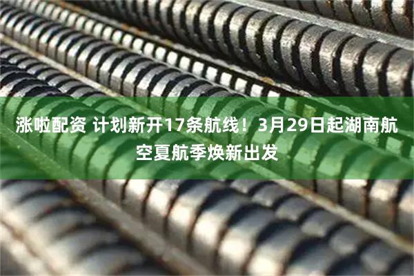 涨啦配资 计划新开17条航线！3月29日起湖南航空夏航季焕新出发