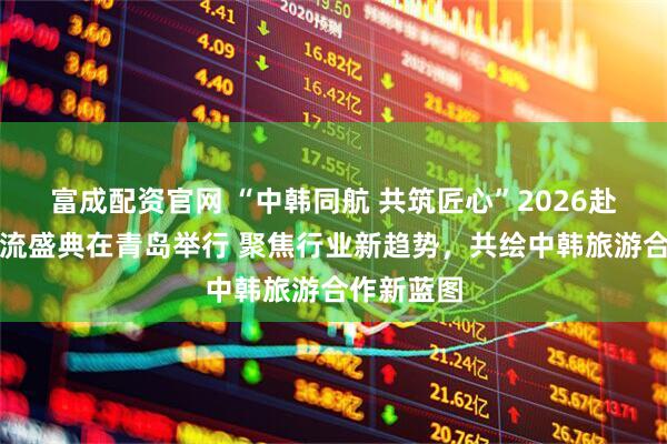 富成配资官网 “中韩同航 共筑匠心”2026赴韩旅游交流盛典在青岛举行 聚焦行业新趋势，共绘中韩旅游合作新蓝图