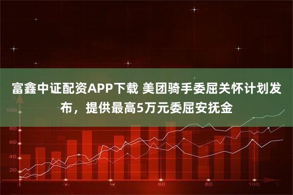 富鑫中证配资APP下载 美团骑手委屈关怀计划发布，提供最高5万元委屈安抚金