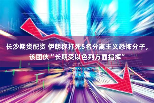 长沙期货配资 伊朗称打死5名分离主义恐怖分子，该团伙“长期受以色列方面指挥”