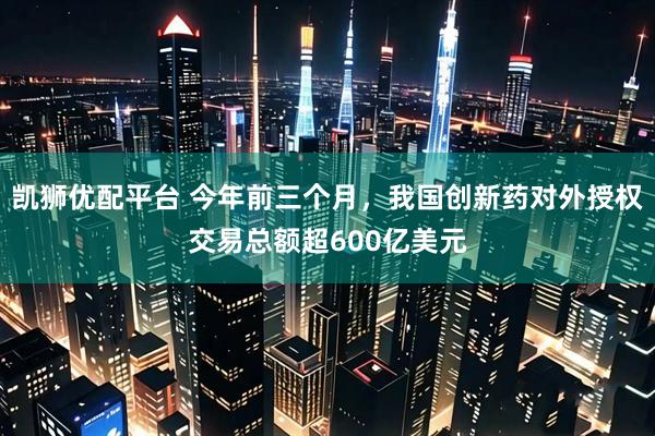 凯狮优配平台 今年前三个月，我国创新药对外授权交易总额超600亿美元