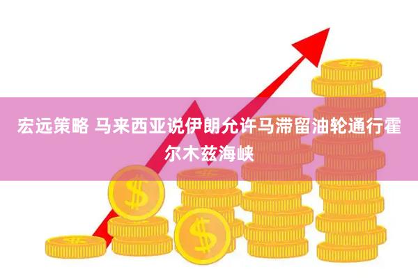 宏远策略 马来西亚说伊朗允许马滞留油轮通行霍尔木兹海峡