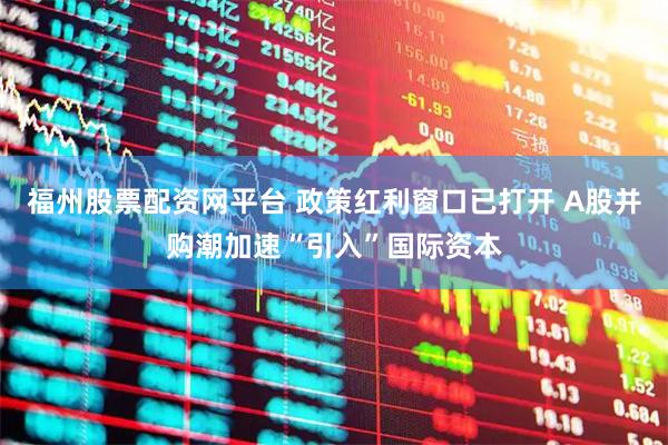 福州股票配资网平台 政策红利窗口已打开 A股并购潮加速“引入”国际资本