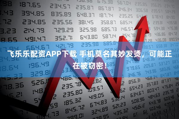 飞乐乐配资APP下载 手机莫名其妙发烫，可能正在被窃密！