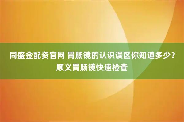 同盛金配资官网 胃肠镜的认识误区你知道多少？顺义胃肠镜快速检查