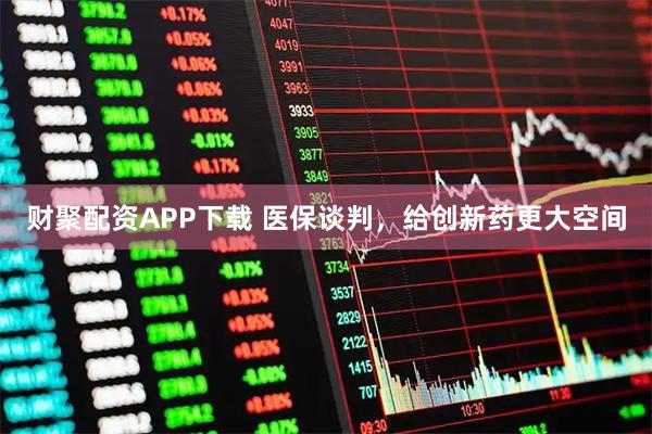 财聚配资APP下载 医保谈判，给创新药更大空间