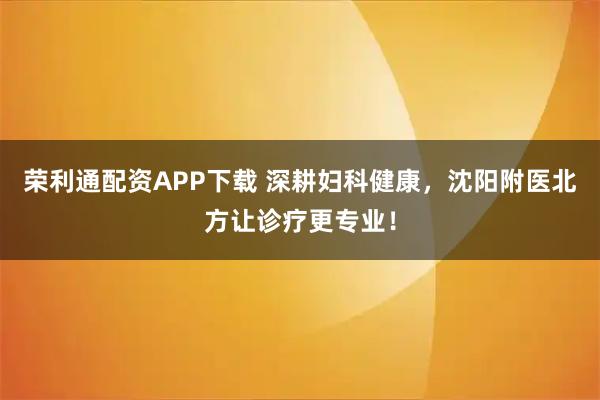 荣利通配资APP下载 深耕妇科健康，沈阳附医北方让诊疗更专业！