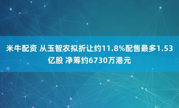 米牛配资 从玉智农拟折让约11.8%配售最多1.53亿股 净筹约6730万港元