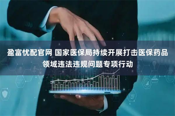 盈富忧配官网 国家医保局持续开展打击医保药品领域违法违规问题专项行动