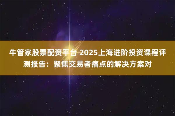 牛管家股票配资平台 2025上海进阶投资课程评测报告：聚焦交易者痛点的解决方案对