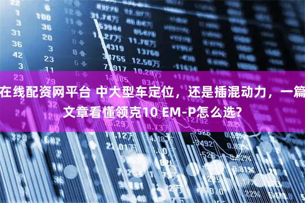 在线配资网平台 中大型车定位，还是插混动力，一篇文章看懂领克10 EM-P怎么选?
