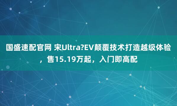 国盛速配官网 宋Ultra?EV颠覆技术打造越级体验,售15.19万起,入门即高配