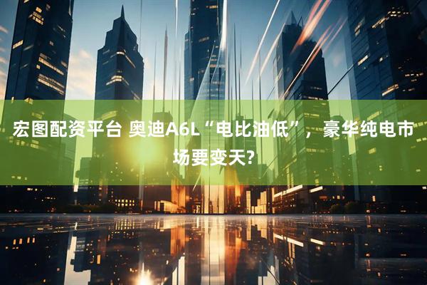 宏图配资平台 奥迪A6L“电比油低”，豪华纯电市场要变天?