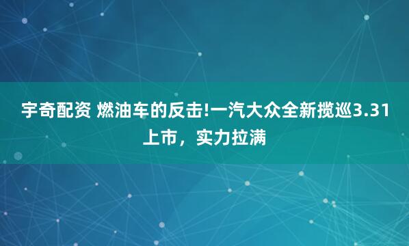宇奇配资 燃油车的反击!一汽大众全新揽巡3.31上市，实力拉满