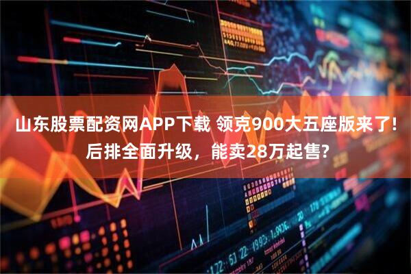山东股票配资网APP下载 领克900大五座版来了! 后排全面升级，能卖28万起售?