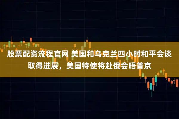 股票配资流程官网 美国和乌克兰四小时和平会谈取得进展，美国特使将赴俄会晤普京