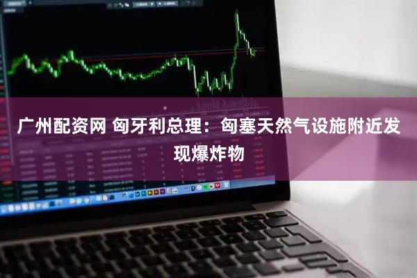 广州配资网 匈牙利总理：匈塞天然气设施附近发现爆炸物