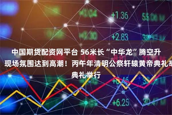 中国期货配资网平台 56米长“中华龙”腾空升跃，现场氛围达到高潮！丙午年清明公祭轩辕黄帝典礼举行