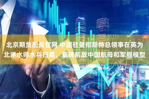 北京期货配资官网 中国驻曼彻斯特总领事在英为北洋水师水兵扫墓,墓碑前放中国航母和军舰模型