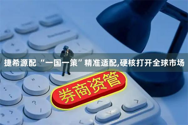 捷希源配 “一国一策”精准适配,硬核打开全球市场