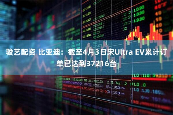 骏艺配资 比亚迪：截至4月3日宋Ultra EV累计订单已达到37216台