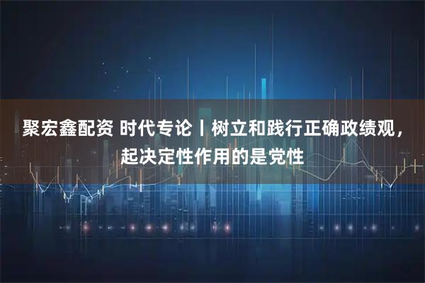 聚宏鑫配资 时代专论丨树立和践行正确政绩观，起决定性作用的是党性