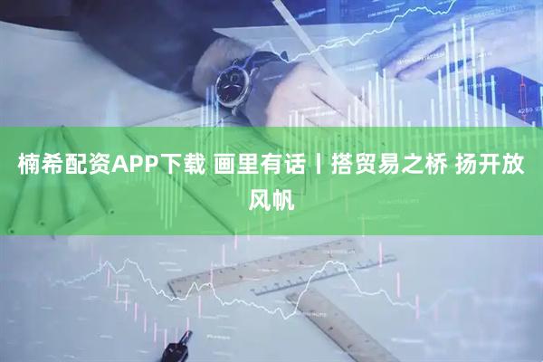 楠希配资APP下载 画里有话丨搭贸易之桥 扬开放风帆