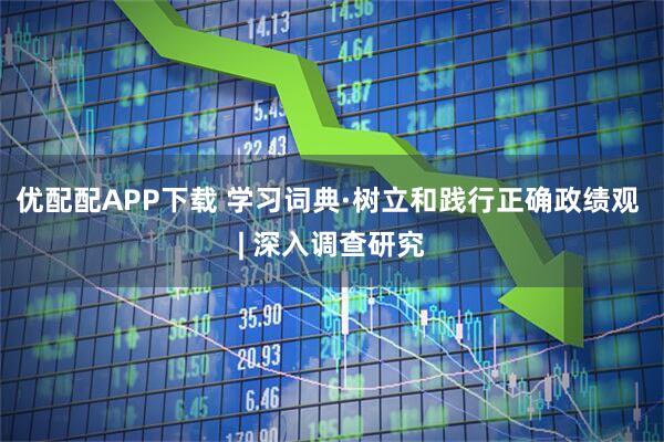 优配配APP下载 学习词典·树立和践行正确政绩观 | 深入调查研究