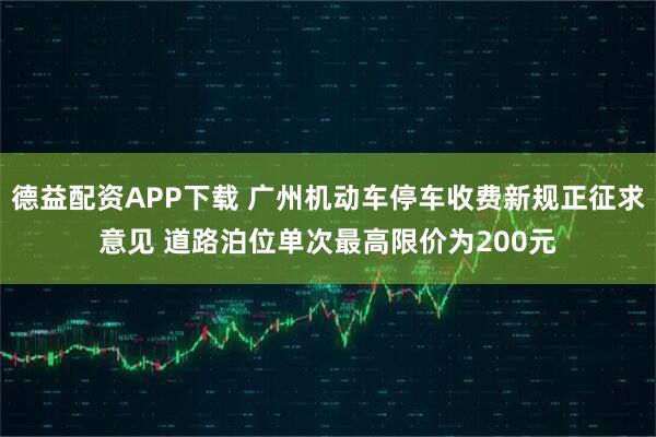 德益配资APP下载 广州机动车停车收费新规正征求意见 道路泊位单次最高限价为200元