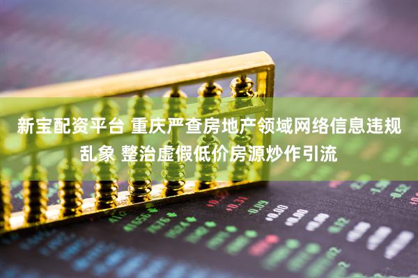 新宝配资平台 重庆严查房地产领域网络信息违规乱象 整治虚假低价房源炒作引流